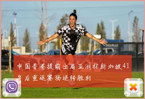 中国香港提前出局亚洲杯新加坡41年后重返赛场逆转胜利