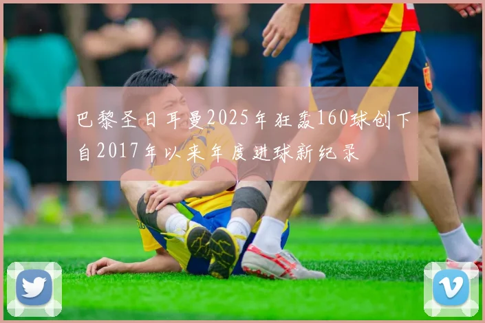 巴黎圣日耳曼2025年狂轰160球创下自2017年以来年度进球新纪录