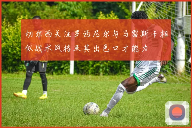 切尔西关注罗西尼尔与马雷斯卡相似战术风格及其出色口才能力