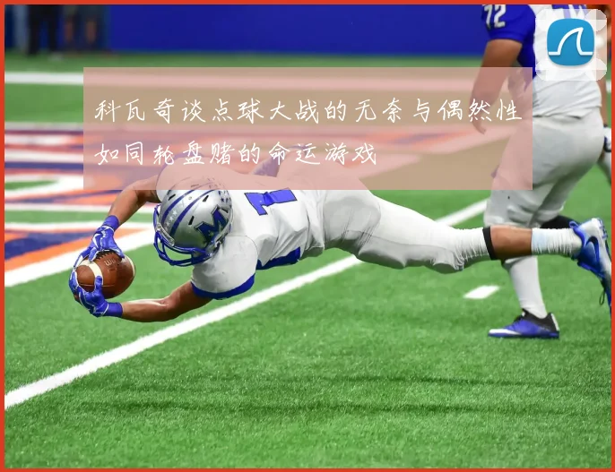 科瓦奇谈点球大战的无奈与偶然性如同轮盘赌的命运游戏