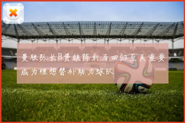 曼联队长B费缺阵利马回归至关重要成为理想替补助力球队