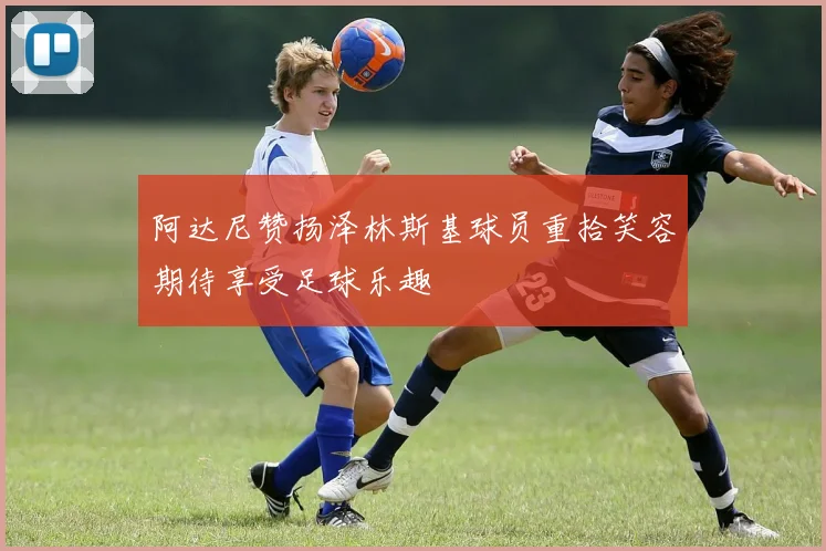 阿达尼赞扬泽林斯基球员重拾笑容期待享受足球乐趣