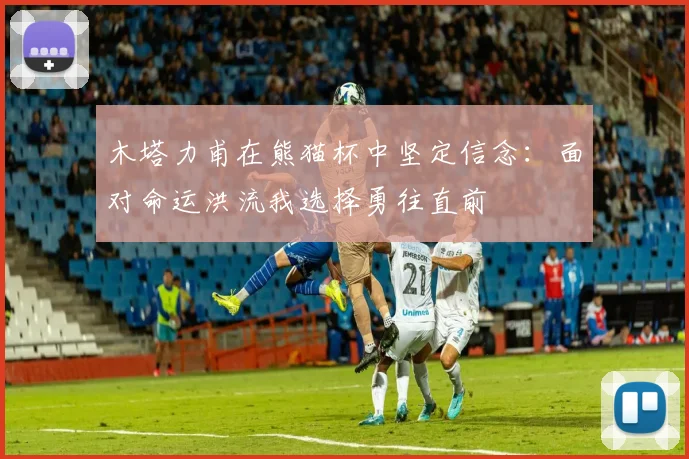 木塔力甫在熊猫杯中坚定信念：面对命运洪流我选择勇往直前