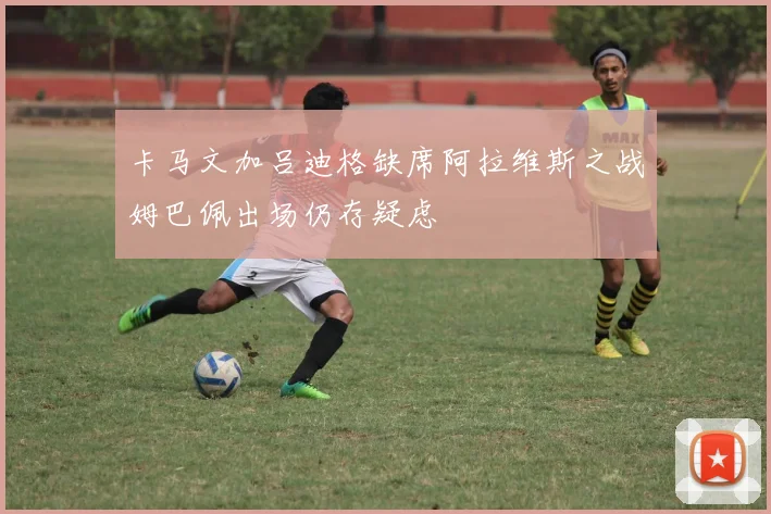 卡马文加吕迪格缺席阿拉维斯之战姆巴佩出场仍存疑虑