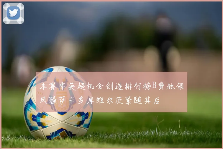 本赛季英超机会创造排行榜B费独领风骚萨卡多库维尔茨紧随其后