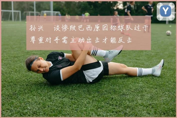 孙兴慜谈惨败巴西原因称球队过于尊重对手需主动出击才能反击