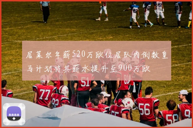 居莱尔年薪520万欧位居队内倒数皇马计划将其薪水提升至900万欧