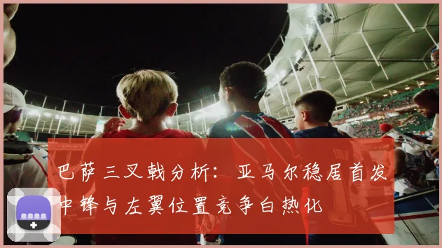 巴萨三叉戟分析：亚马尔稳居首发中锋与左翼位置竞争白热化
