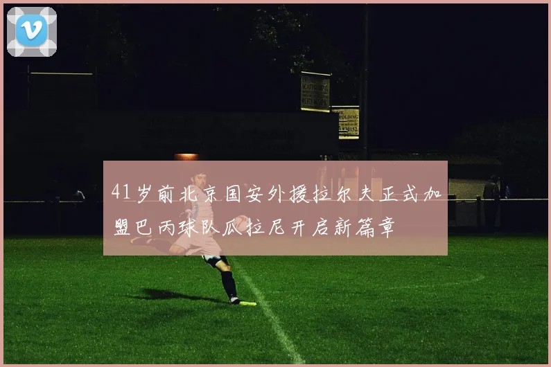 41岁前北京国安外援拉尔夫正式加盟巴丙球队瓜拉尼开启新篇章