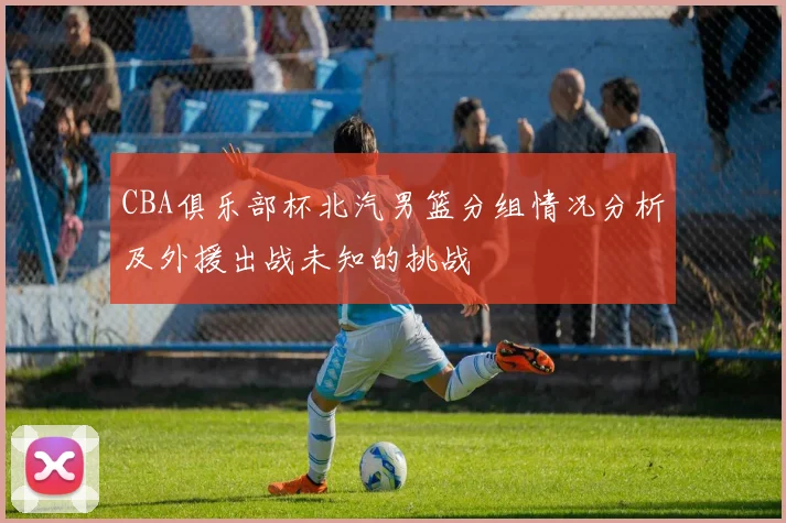 CBA俱乐部杯北汽男篮分组情况分析及外援出战未知的挑战