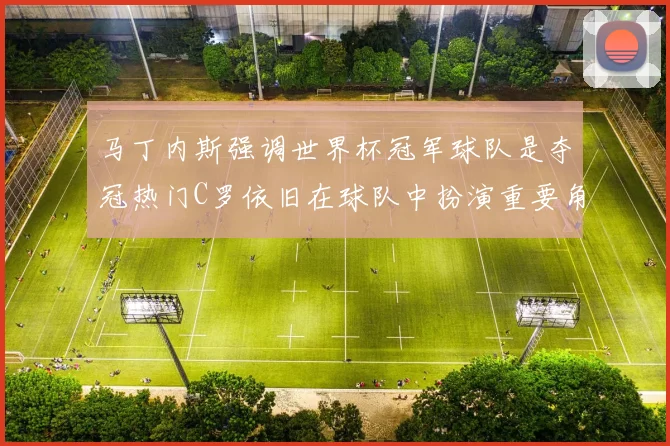 马丁内斯强调世界杯冠军球队是夺冠热门C罗依旧在球队中扮演重要角色