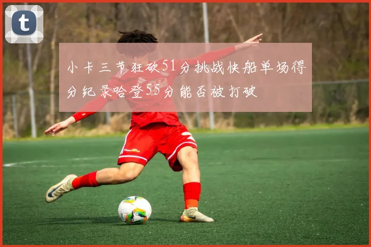 小卡三节狂砍51分挑战快船单场得分纪录哈登55分能否被打破