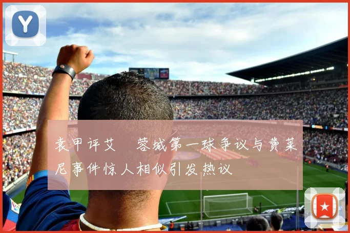 袁甲评艾堃蓉城第一球争议与费莱尼事件惊人相似引发热议