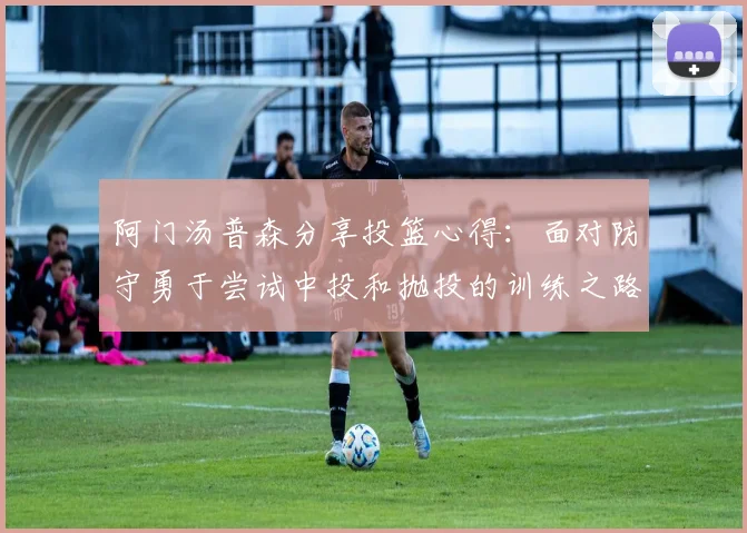 阿门汤普森分享投篮心得：面对防守勇于尝试中投和抛投的训练之路