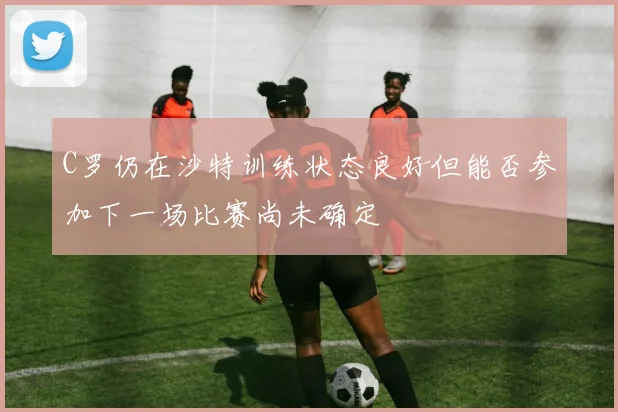 C罗仍在沙特训练状态良好但能否参加下一场比赛尚未确定