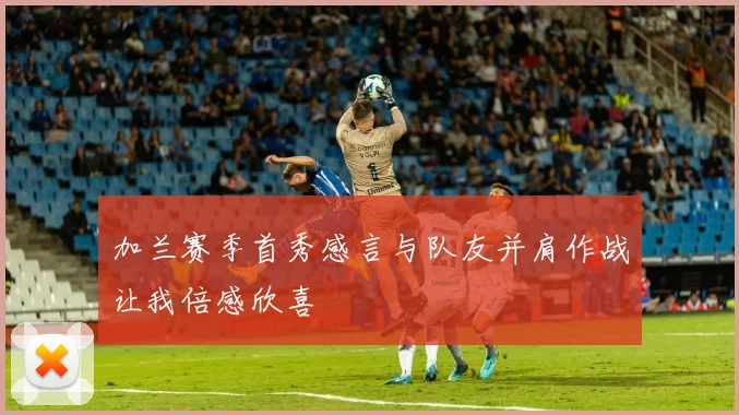 加兰赛季首秀感言与队友并肩作战让我倍感欣喜