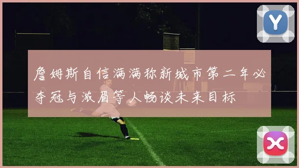 詹姆斯自信满满称新城市第二年必夺冠与浓眉等人畅谈未来目标