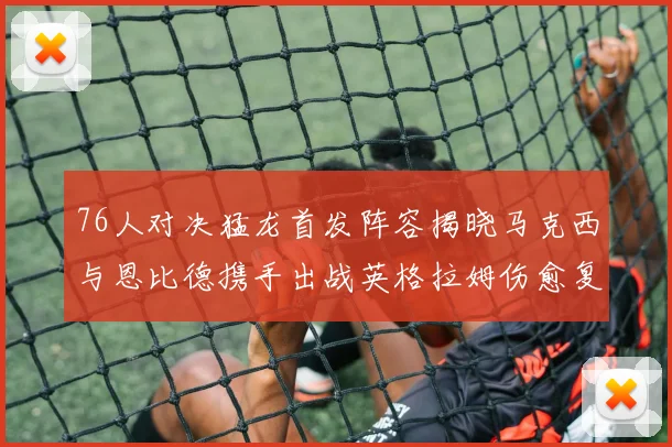 76人对决猛龙首发阵容揭晓马克西与恩比德携手出战英格拉姆伤愈复出助阵