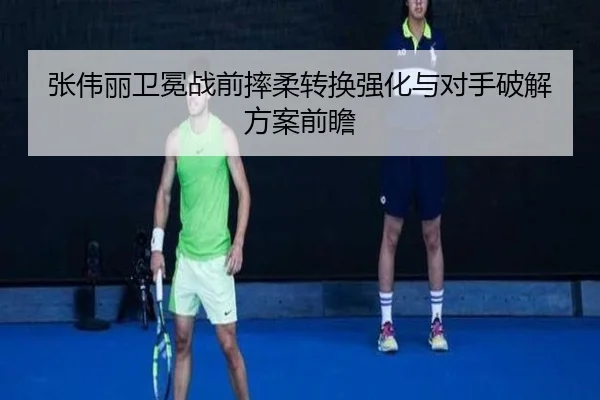 张伟丽卫冕战前摔柔转换强化与对手破解方案前瞻